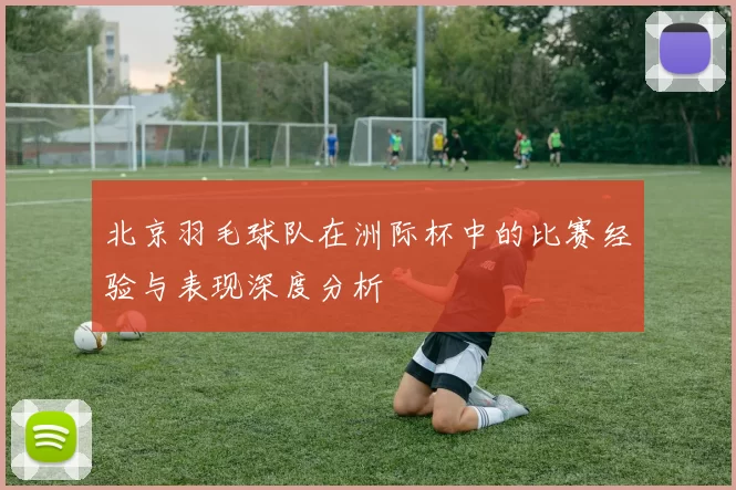 北京羽毛球队在洲际杯中的比赛经验与表现深度分析