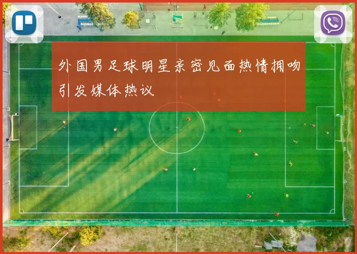 外国男足球明星亲密见面热情拥吻引发媒体热议