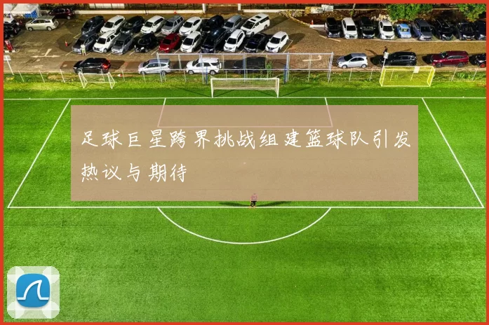 足球巨星跨界挑战组建篮球队引发热议与期待