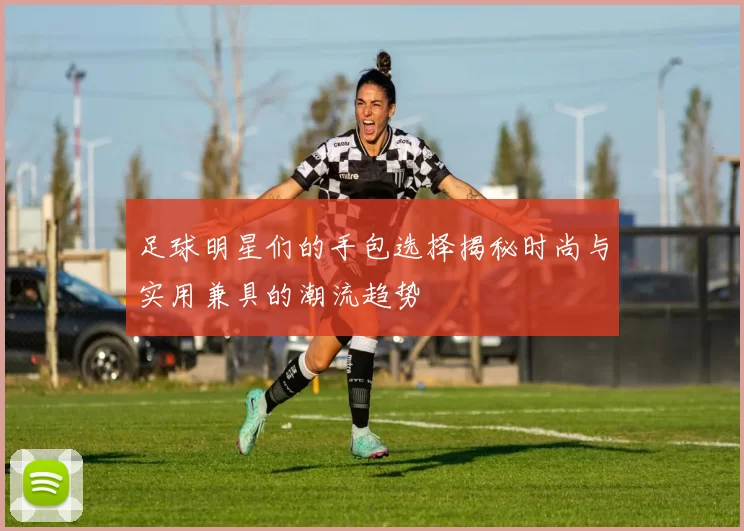 足球明星们的手包选择揭秘时尚与实用兼具的潮流趋势