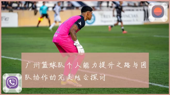 广州篮球队个人能力提升之路与团队协作的完美结合探讨