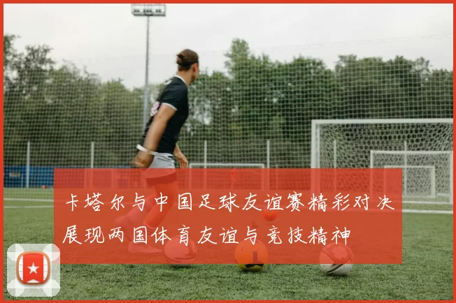 卡塔尔与中国足球友谊赛精彩对决展现两国体育友谊与竞技精神