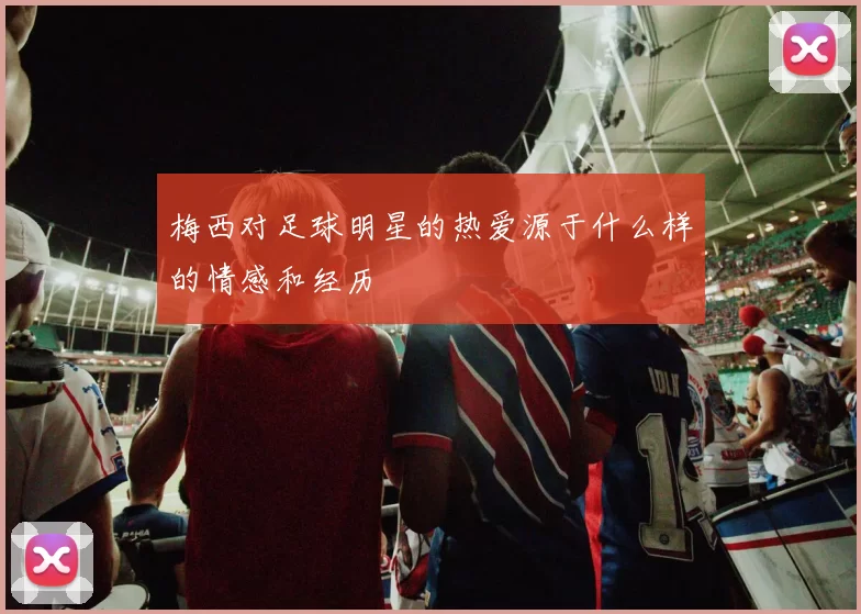 梅西对足球明星的热爱源于什么样的情感和经历