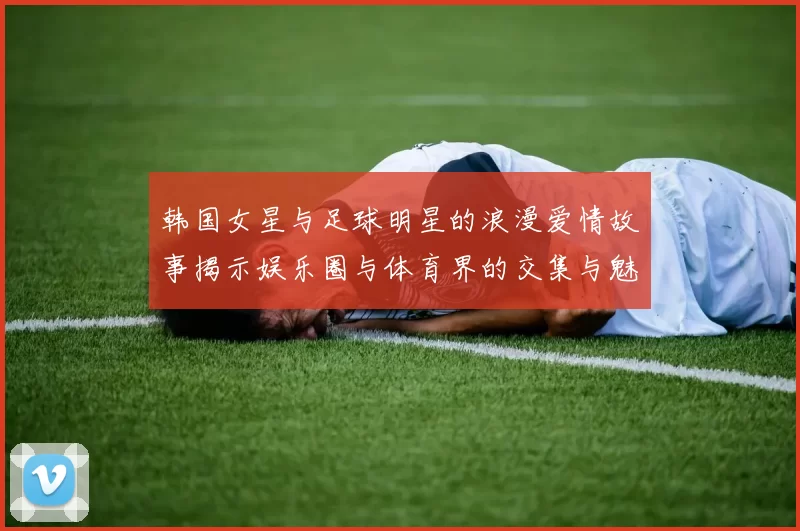 韩国女星与足球明星的浪漫爱情故事揭示娱乐圈与体育界的交集与魅力