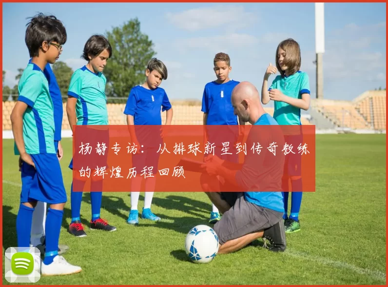 杨静专访：从排球新星到传奇教练的辉煌历程回顾