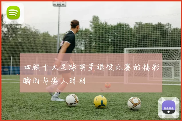 回顾十大足球明星退役比赛的精彩瞬间与感人时刻