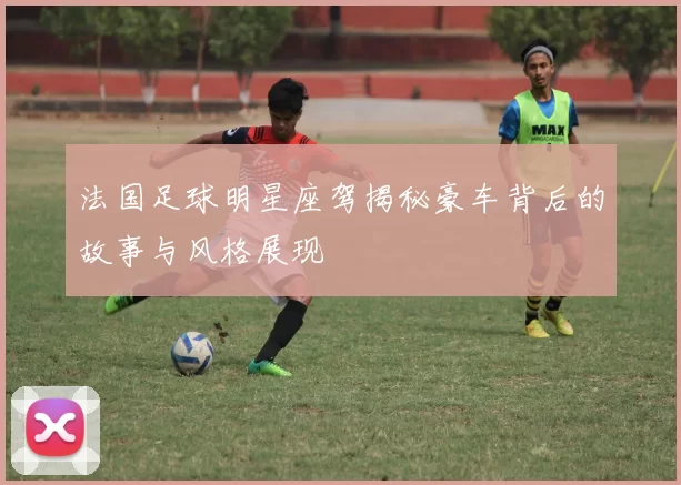 法国足球明星座驾揭秘豪车背后的故事与风格展现