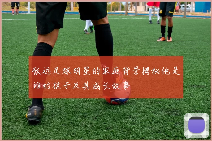张远足球明星的家庭背景揭秘他是谁的孩子及其成长故事