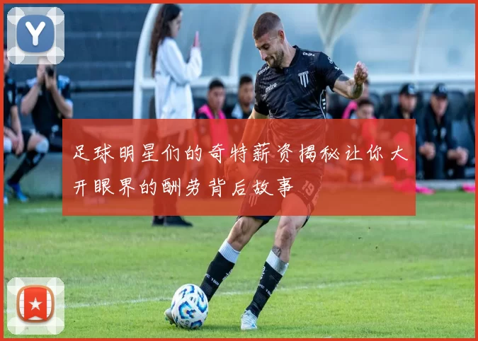 足球明星们的奇特薪资揭秘让你大开眼界的酬劳背后故事