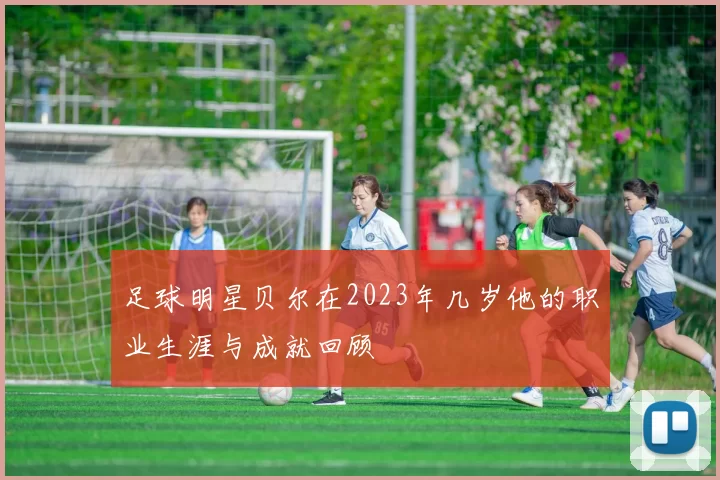 足球明星贝尔在2023年几岁他的职业生涯与成就回顾