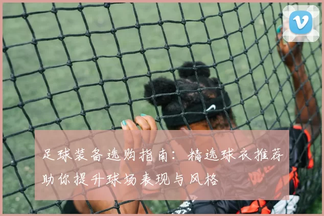足球装备选购指南：精选球衣推荐助你提升球场表现与风格
