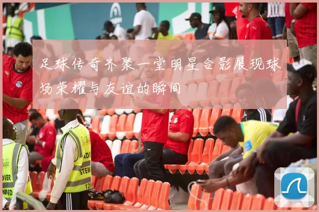 足球传奇齐聚一堂明星合影展现球场荣耀与友谊的瞬间