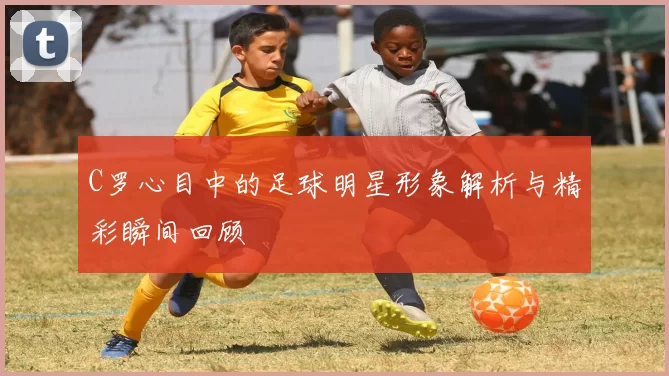C罗心目中的足球明星形象解析与精彩瞬间回顾