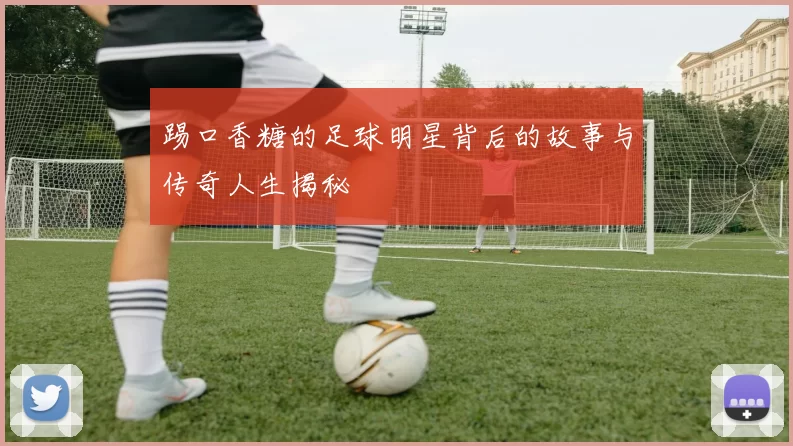 踢口香糖的足球明星背后的故事与传奇人生揭秘
