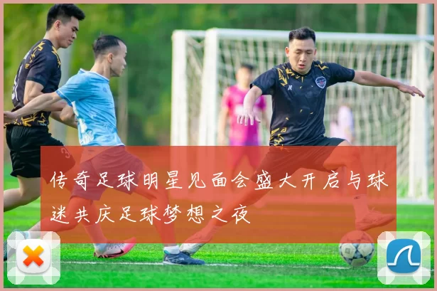 传奇足球明星见面会盛大开启与球迷共庆足球梦想之夜