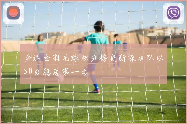全运会羽毛球积分榜更新深圳队以50分稳居第一名