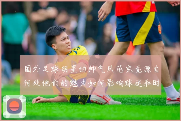 国外足球明星的帅气风范究竟源自何处他们的魅力如何影响球迷和时尚界