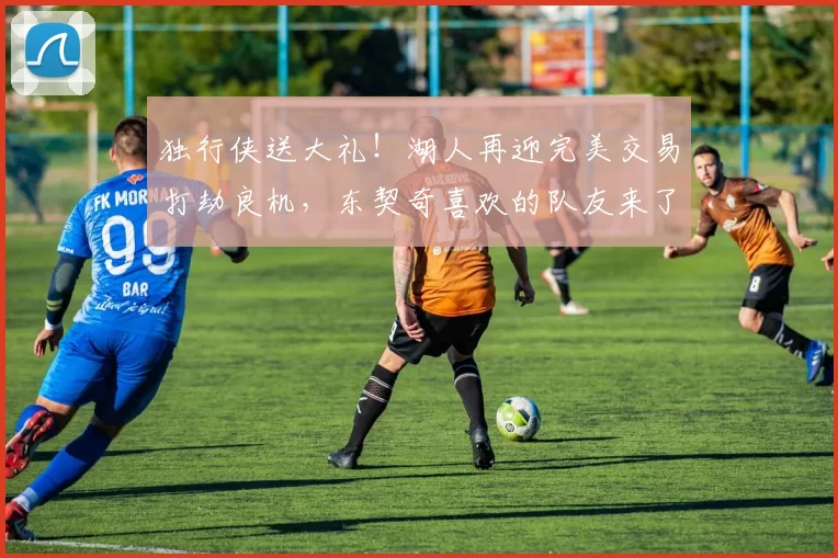 独行侠送大礼！湖人再迎完美交易打劫良机，东契奇喜欢的队友来了