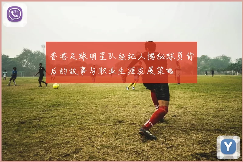 香港足球明星队经纪人揭秘球员背后的故事与职业生涯发展策略