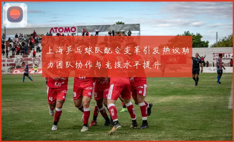 上海乒乓球队配合变革引发热议助力团队协作与竞技水平提升