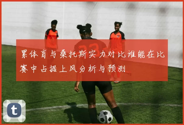累体育与桑托斯实力对比谁能在比赛中占据上风分析与预测