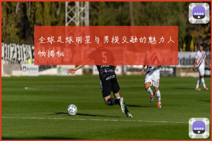 全球足球明星与男模交融的魅力人物揭秘