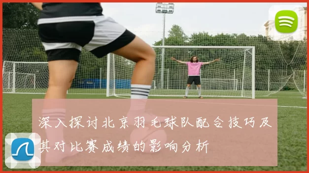 深入探讨北京羽毛球队配合技巧及其对比赛成绩的影响分析