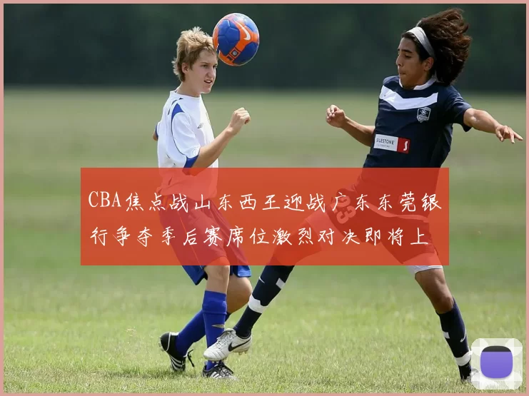 CBA焦点战山东西王迎战广东东莞银行争夺季后赛席位激烈对决即将上演