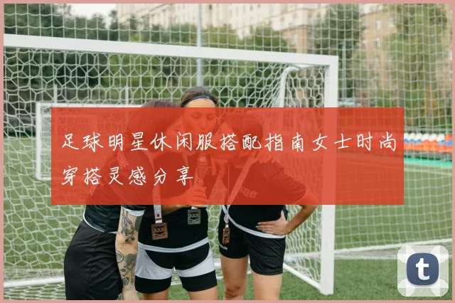 足球明星休闲服搭配指南女士时尚穿搭灵感分享