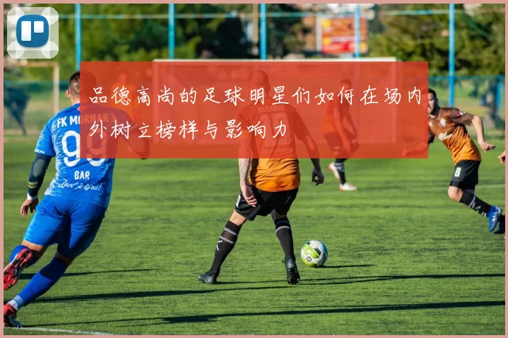 品德高尚的足球明星们如何在场内外树立榜样与影响力