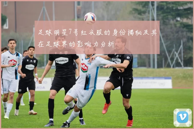 足球明星7号红衣服的身份揭秘及其在足球界的影响力分析