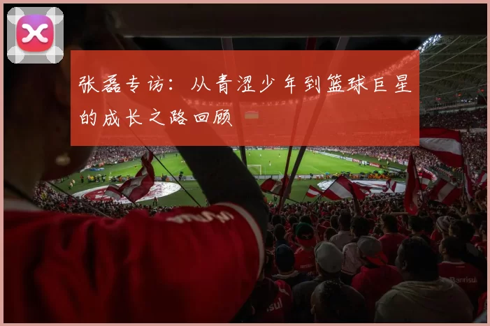 张磊专访：从青涩少年到篮球巨星的成长之路回顾