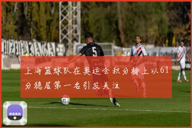 上海篮球队在奥运会积分榜上以61分稳居第一名引发关注