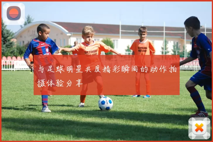 与足球明星共度精彩瞬间的动作拍摄体验分享