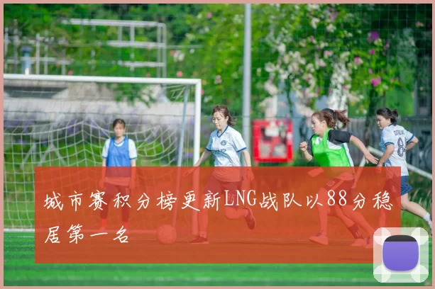 城市赛积分榜更新LNG战队以88分稳居第一名