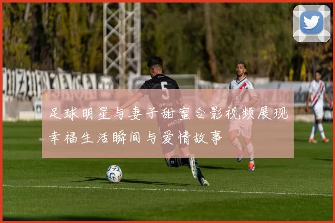 足球明星与妻子甜蜜合影视频展现幸福生活瞬间与爱情故事