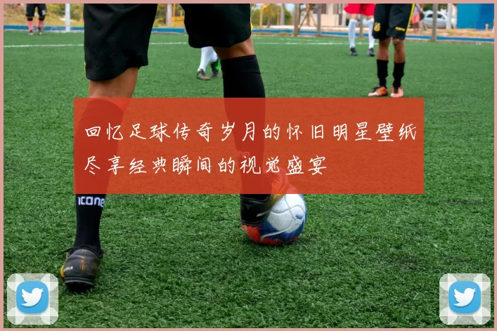 回忆足球传奇岁月的怀旧明星壁纸尽享经典瞬间的视觉盛宴