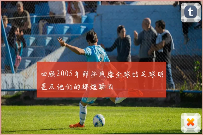 回顾2005年那些风靡全球的足球明星及他们的辉煌瞬间