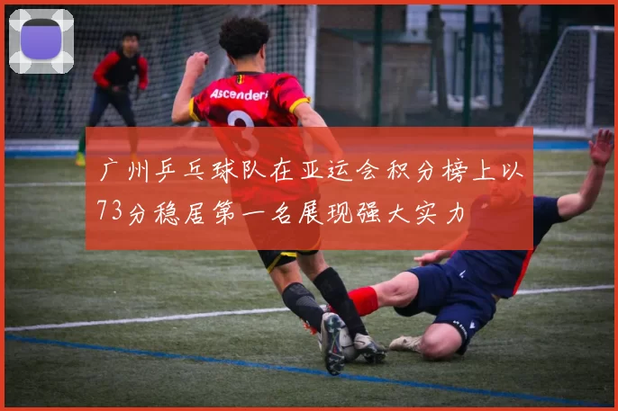 广州乒乓球队在亚运会积分榜上以73分稳居第一名展现强大实力