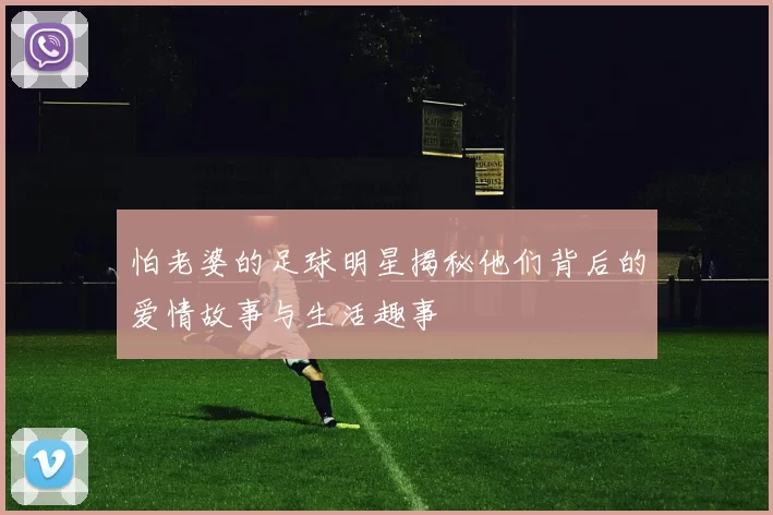 怕老婆的足球明星揭秘他们背后的爱情故事与生活趣事