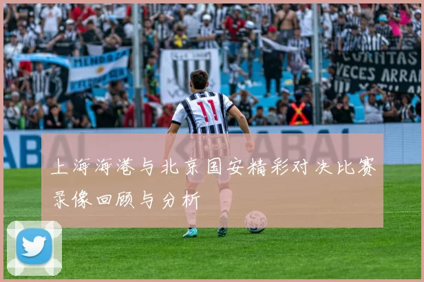 上海海港与北京国安精彩对决比赛录像回顾与分析