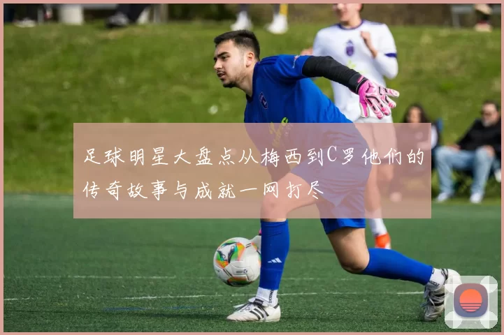 足球明星大盘点从梅西到C罗他们的传奇故事与成就一网打尽