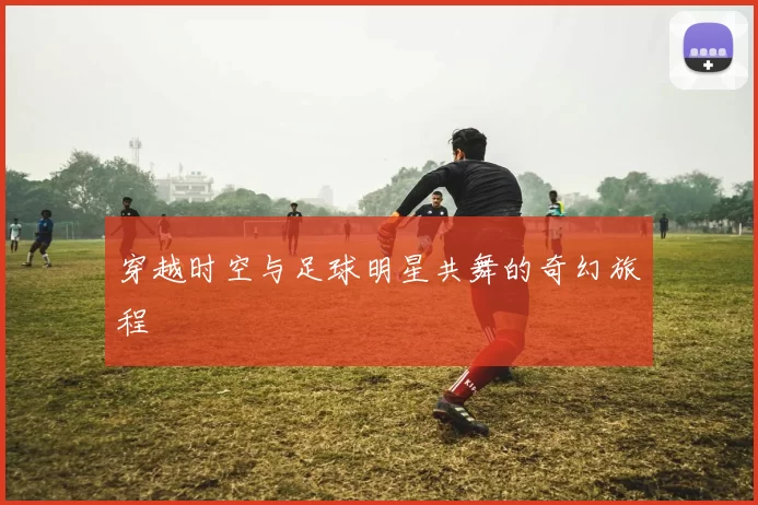 穿越时空与足球明星共舞的奇幻旅程