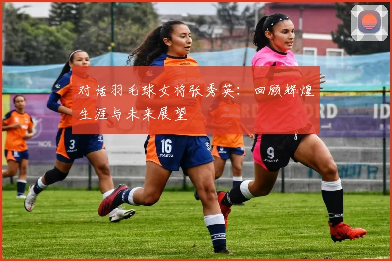 对话羽毛球女将张秀英：回顾辉煌生涯与未来展望