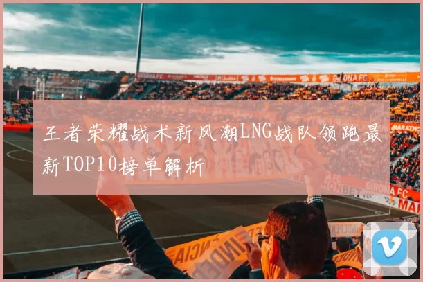 王者荣耀战术新风潮LNG战队领跑最新TOP10榜单解析