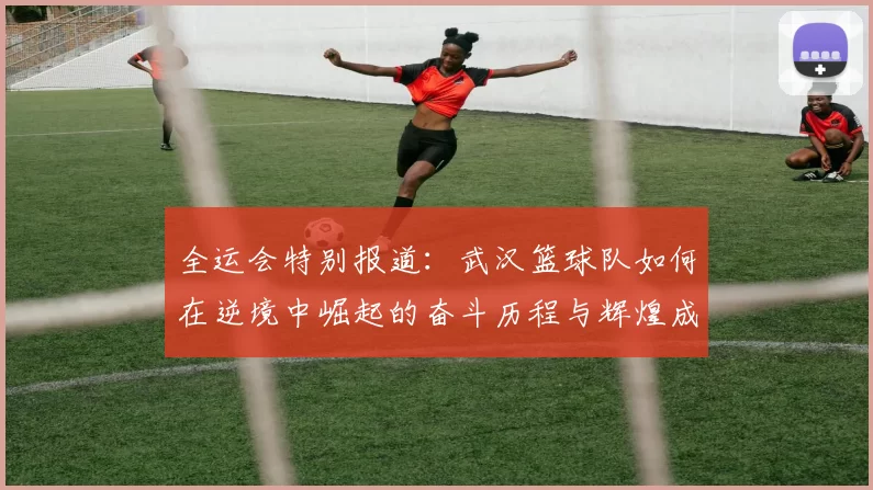 全运会特别报道：武汉篮球队如何在逆境中崛起的奋斗历程与辉煌成就
