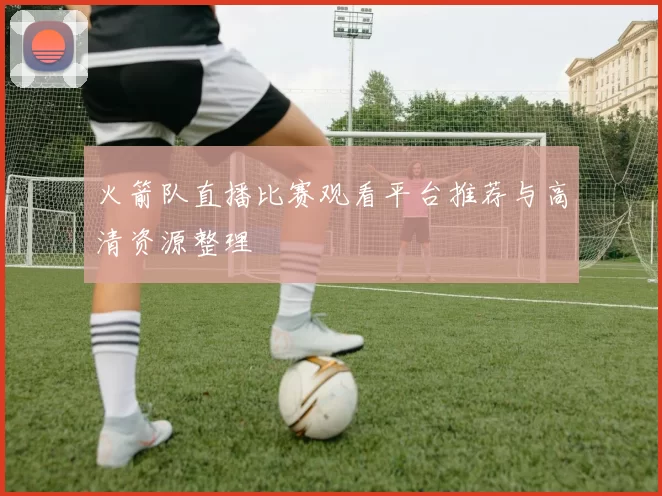 火箭队直播比赛观看平台推荐与高清资源整理