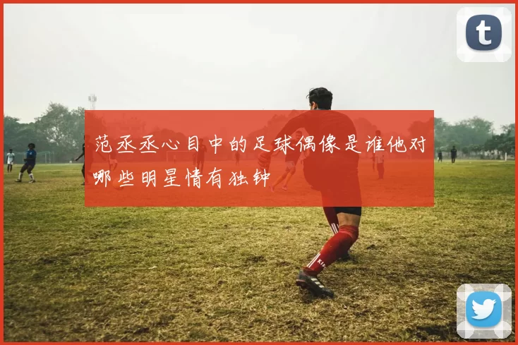 范丞丞心目中的足球偶像是谁他对哪些明星情有独钟