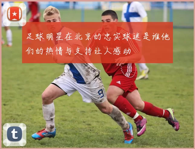 足球明星在北京的忠实球迷是谁他们的热情与支持让人感动