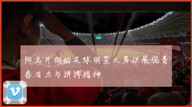 阳光开朗的足球明星大男孩展现青春活力与拼搏精神